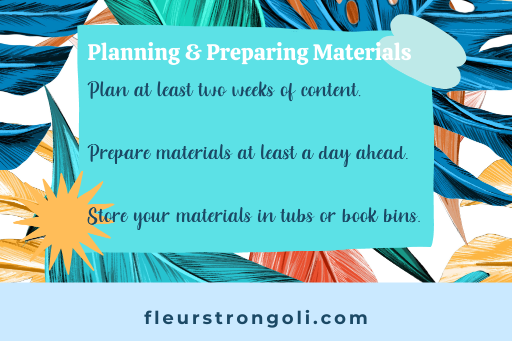 Plan at least two weeks of content. Prepare materials at least a day ahead. Store your materials in tubs or book bins.