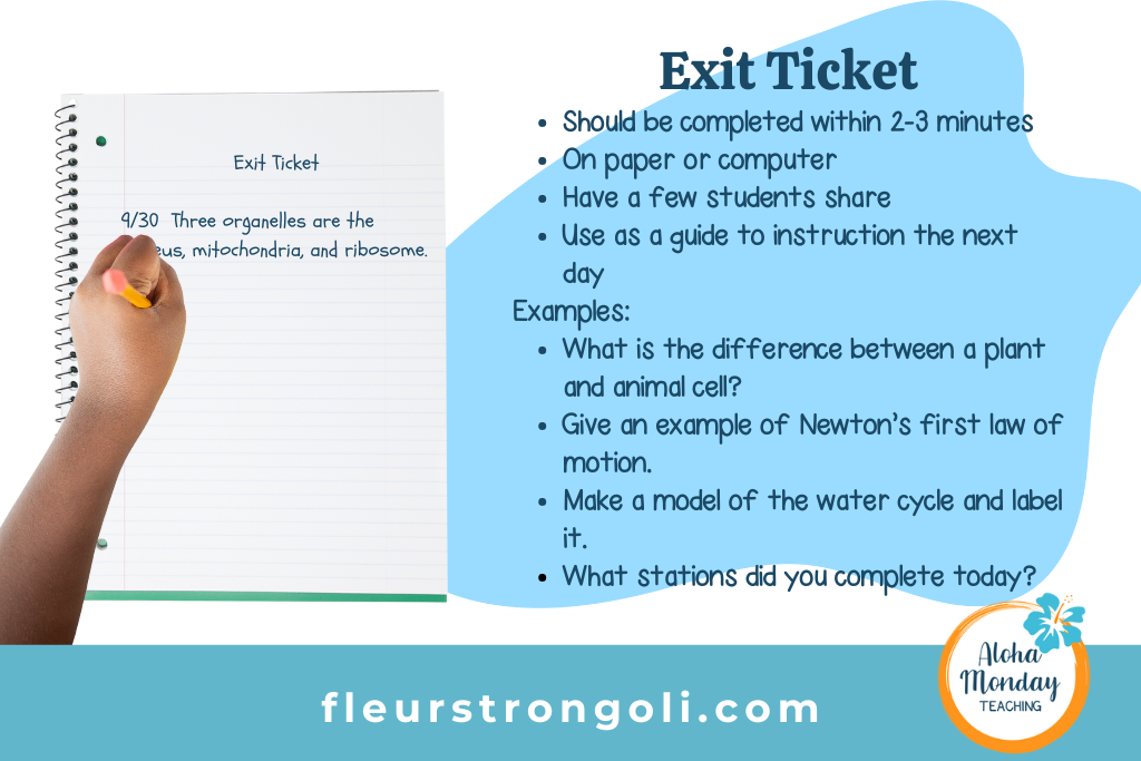 Exit ticket image of a student's hand writing a response to the exit ticket Should be completed within 2-3 minutes On paper or computer Have a few students share Use as a guide to instruction the next day Examples: What is the difference between a plant and animal cell? Give an example of Newton’s first law of motion. Make a model of the water cycle and label it. What stations did you complete today?