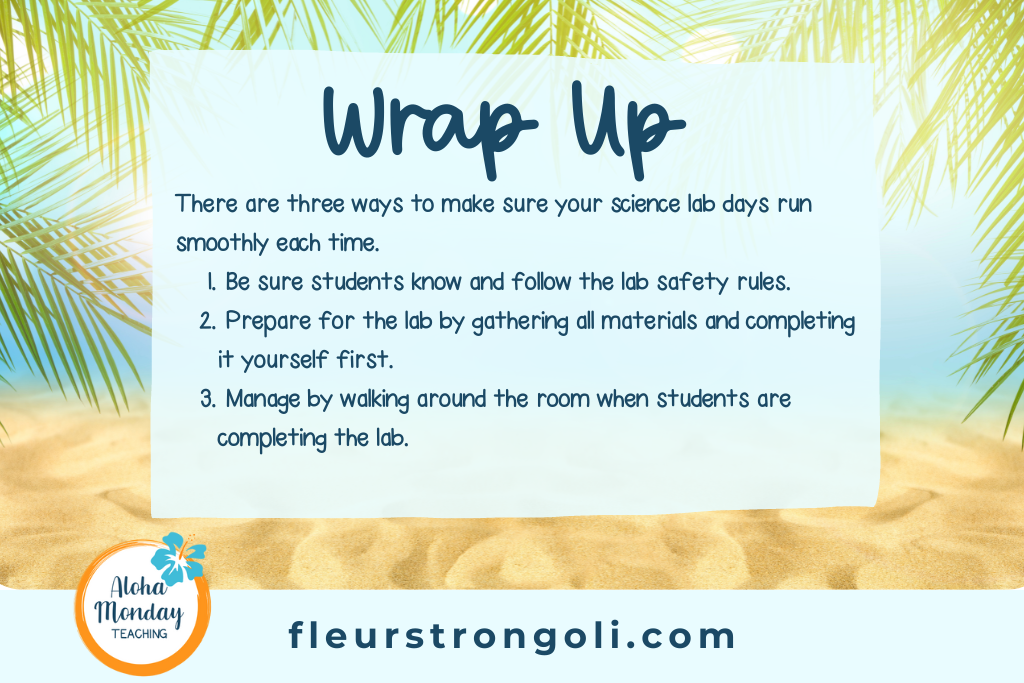 Wrap Up There are three ways to make sure your science lab days run smoothly each time. Be sure students know and follow the lab safety rules. Prepare for the lab by gathering all materials and completing it yourself first. Manage by walking around the room when students are completing the lab.